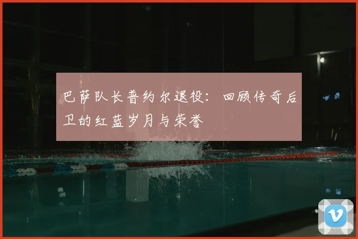 巴萨队长普约尔退役:回顾传奇后卫的红蓝岁月与荣誉