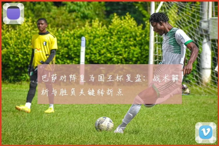 巴萨对阵皇马国王杯复盘：战术解析与胜负关键转折点