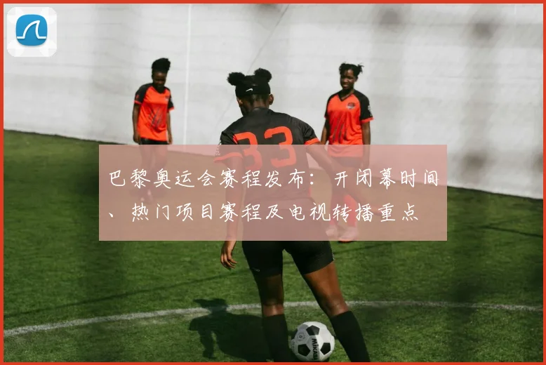 巴黎奥运会赛程发布:开闭幕时间、热门项目赛程及电视转播重点