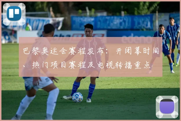 巴黎奥运会赛程发布:开闭幕时间、热门项目赛程及电视转播重点