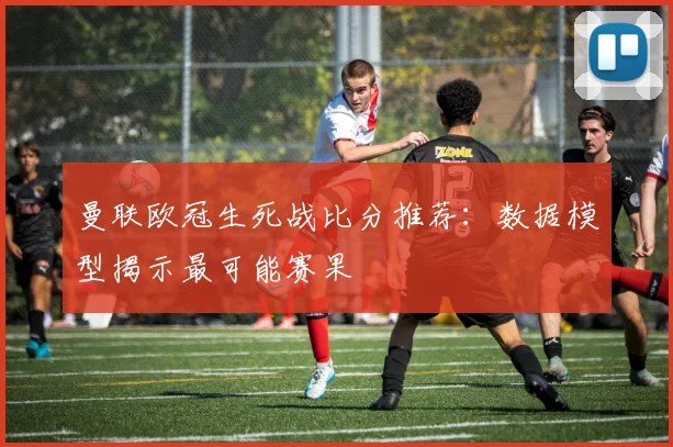 曼联欧冠生死战比分推荐:数据模型揭示最可能赛果