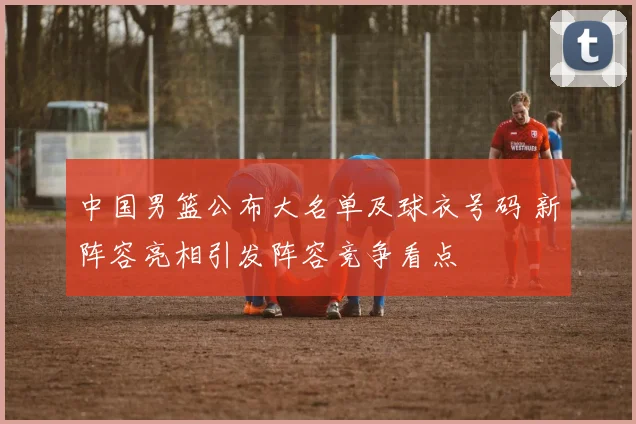 中国男篮公布大名单及球衣号码 新阵容亮相引发阵容竞争看点