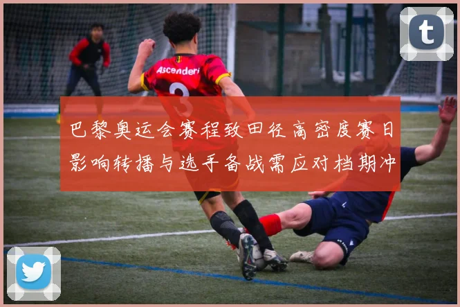 巴黎奥运会赛程致田径高密度赛日影响转播与选手备战需应对档期冲突