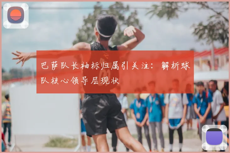 巴萨队长袖标归属引关注:解析球队核心领导层现状