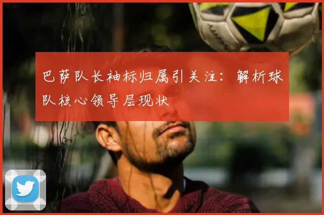 巴萨队长袖标归属引关注：解析球队核心领导层现状