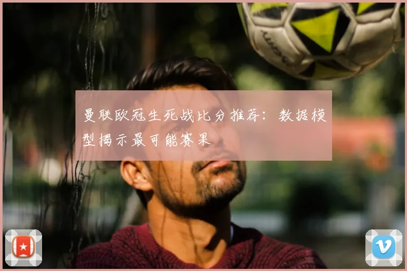 曼联欧冠生死战比分推荐:数据模型揭示最可能赛果
