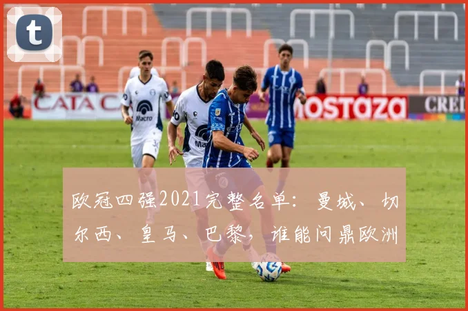 欧冠四强2021完整名单：曼城、切尔西、皇马、巴黎，谁能问鼎欧洲之巅？