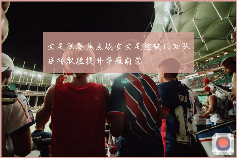 女足联赛焦点战女女足控破门助队逆转取胜提升争冠前景