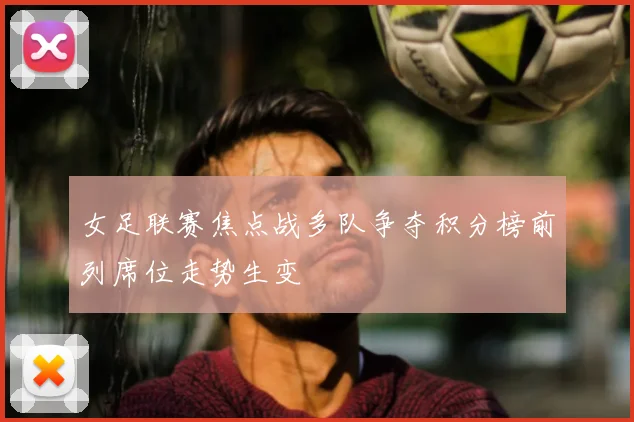 女足联赛焦点战多队争夺积分榜前列席位走势生变