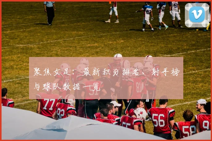 聚焦女足：最新积分排名、射手榜与球队数据一览